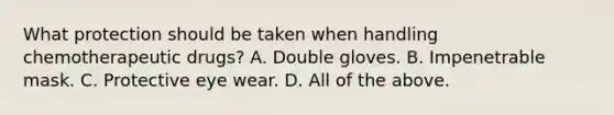 What protection should be taken when handling chemotherapeutic drugs? A. Double gloves. B. Impenetrable mask. C. Protective eye wear. D. All of the above.