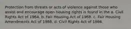 Protection from threats or acts of violence against those who assist and encourage open housing rights is found in the a. Civil Rights Act of 1964. b. Fair Housing Act of 1968. c. Fair Housing Amendments Act of 1988. d. Civil Rights Act of 1866.