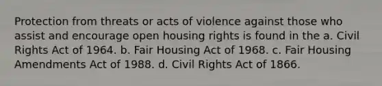 Protection from threats or acts of violence against those who assist and encourage open housing rights is found in the a. Civil Rights Act of 1964. b. Fair Housing Act of 1968. c. Fair Housing Amendments Act of 1988. d. Civil Rights Act of 1866.