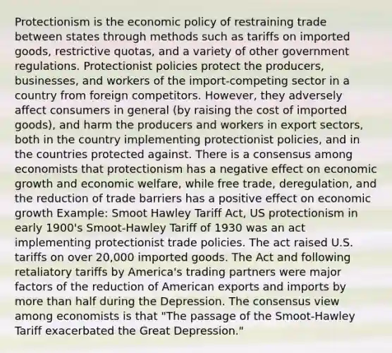 Protectionism is the economic policy of restraining trade between states through methods such as tariffs on imported goods, restrictive quotas, and a variety of other government regulations. Protectionist policies protect the producers, businesses, and workers of the import-competing sector in a country from foreign competitors. However, they adversely affect consumers in general (by raising the cost of imported goods), and harm the producers and workers in export sectors, both in the country implementing protectionist policies, and in the countries protected against. There is a consensus among economists that protectionism has a negative effect on economic growth and economic welfare, while free trade, deregulation, and the reduction of trade barriers has a positive effect on economic growth Example: Smoot Hawley Tariff Act, US protectionism in early 1900's Smoot-Hawley Tariff of 1930 was an act implementing protectionist trade policies. The act raised U.S. tariffs on over 20,000 imported goods. The Act and following retaliatory tariffs by America's trading partners were major factors of the reduction of American exports and imports by more than half during the Depression. The consensus view among economists is that "The passage of the Smoot-Hawley Tariff exacerbated the Great Depression."