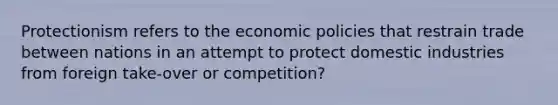 Protectionism refers to the economic policies that restrain trade between nations in an attempt to protect domestic industries from foreign take-over or competition?