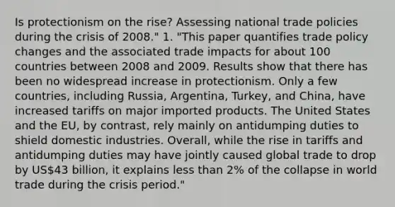 Is protectionism on the rise? Assessing national trade policies during the crisis of 2008." 1. "This paper quantifies trade policy changes and the associated trade impacts for about 100 countries between 2008 and 2009. Results show that there has been no widespread increase in protectionism. Only a few countries, including Russia, Argentina, Turkey, and China, have increased tariffs on major imported products. The United States and the EU, by contrast, rely mainly on antidumping duties to shield domestic industries. Overall, while the rise in tariffs and antidumping duties may have jointly caused global trade to drop by US43 billion, it explains less than 2% of the collapse in world trade during the crisis period."