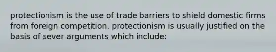 protectionism is the use of trade barriers to shield domestic firms from foreign competition. protectionism is usually justified on the basis of sever arguments which include: