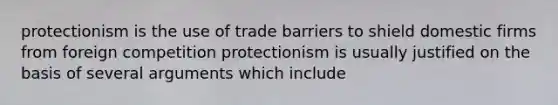 protectionism is the use of trade barriers to shield domestic firms from foreign competition protectionism is usually justified on the basis of several arguments which​ include