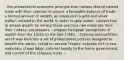 - the protectionist economic principle that nations should control trade with their colonies to ensure a favorable balance of trade - a limited amount of wealth, as measured in gold and silver bullion, existed in the world. In order to gain power, nations had to amass wealth by mining these precious raw materials from their colonial possessions. - shaped European perceptions of wealth from the 1500s to the late 1700s. - Colonial mercantilism, which was basically a set of protectionist policies designed to benefit the nation, relied on several factors: colonies rich in raw materials, cheap labor, colonial loyalty to the home government, and control of the shipping trade. -