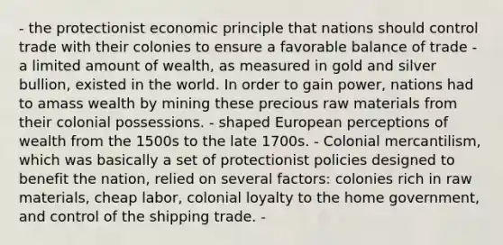 - the protectionist economic principle that nations should control trade with their colonies to ensure a favorable balance of trade - a limited amount of wealth, as measured in gold and silver bullion, existed in the world. In order to gain power, nations had to amass wealth by mining these precious raw materials from their colonial possessions. - shaped European perceptions of wealth from the 1500s to the late 1700s. - Colonial mercantilism, which was basically a set of protectionist policies designed to benefit the nation, relied on several factors: colonies rich in raw materials, cheap labor, colonial loyalty to the home government, and control of the shipping trade. -