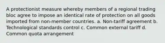 A protectionist measure whereby members of a regional trading bloc agree to impose an identical rate of protection on all goods imported from non-member countries. a. Non-tariff agreement b. Technological standards control c. Common external tariff d. Common quota arrangement