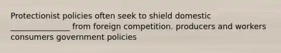 Protectionist policies often seek to shield domestic _______________ from foreign competition. producers and workers consumers government policies