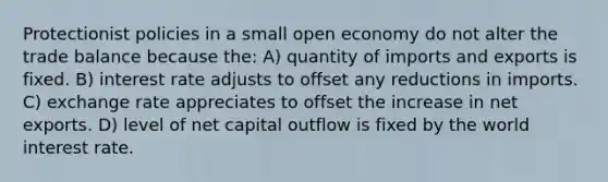 Protectionist policies in a small open economy do not alter the trade balance because the: A) quantity of imports and exports is fixed. B) interest rate adjusts to offset any reductions in imports. C) exchange rate appreciates to offset the increase in net exports. D) level of net capital outflow is fixed by the world interest rate.