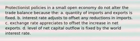 Protectionist policies in a small open economy do not alter the trade balance because the: a. quantity of imports and exports is fixed. b. interest rate adjusts to offset any reductions in imports. c. exchange rate appreciates to offset the increase in net exports. d. level of net capital outflow is fixed by the world interest rate.