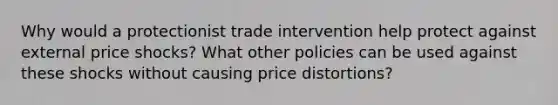 Why would a protectionist trade intervention help protect against external price shocks? What other policies can be used against these shocks without causing price distortions?