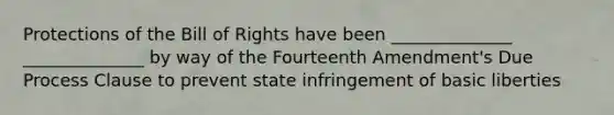 Protections of the Bill of Rights have been ______________ ______________ by way of the Fourteenth Amendment's Due Process Clause to prevent state infringement of basic liberties