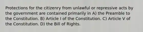 Protections for the citizenry from unlawful or repressive acts by the government are contained primarily in A) the Preamble to the Constitution. B) Article I of the Constitution. C) Article V of the Constitution. D) the Bill of Rights.