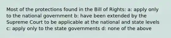 Most of the protections found in the Bill of Rights: a: apply only to the national government b: have been extended by the Supreme Court to be applicable at the national and state levels c: apply only to the state governments d: none of the above