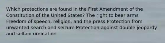 Which protections are found in the First Amendment of the Constitution of the United States? The right to bear arms Freedom of speech, religion, and the press Protection from unwanted search and seizure Protection against double jeopardy and self-incrimination