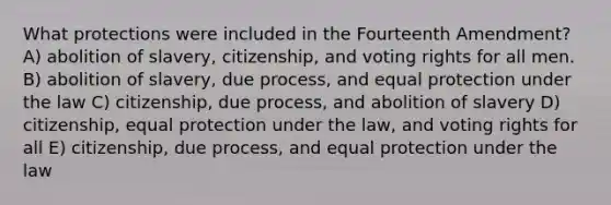 What protections were included in the Fourteenth Amendment? A) abolition of slavery, citizenship, and voting rights for all men. B) abolition of slavery, due process, and equal protection under the law C) citizenship, due process, and abolition of slavery D) citizenship, equal protection under the law, and voting rights for all E) citizenship, due process, and equal protection under the law