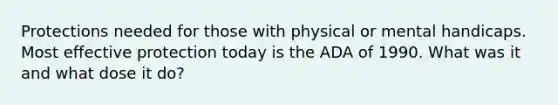 Protections needed for those with physical or mental handicaps. Most effective protection today is the ADA of 1990. What was it and what dose it do?