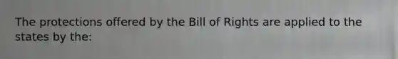 The protections offered by the Bill of Rights are applied to the states by the: