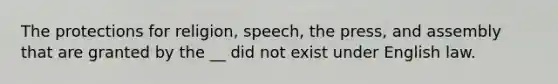 The protections for religion, speech, the press, and assembly that are granted by the __ did not exist under English law.