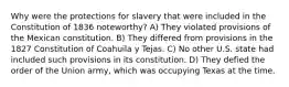 Why were the protections for slavery that were included in the Constitution of 1836 noteworthy? A) They violated provisions of the Mexican constitution. B) They differed from provisions in the 1827 Constitution of Coahuila y Tejas. C) No other U.S. state had included such provisions in its constitution. D) They defied the order of the Union army, which was occupying Texas at the time.