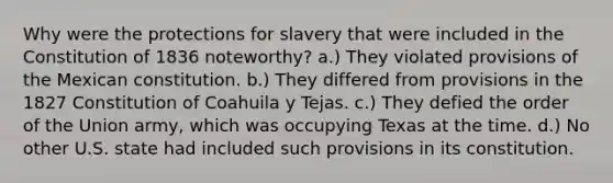 Why were the protections for slavery that were included in the Constitution of 1836 noteworthy? a.) They violated provisions of the Mexican constitution. b.) They differed from provisions in the 1827 Constitution of Coahuila y Tejas. c.) They defied the order of the Union army, which was occupying Texas at the time. d.) No other U.S. state had included such provisions in its constitution.