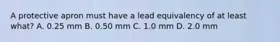 A protective apron must have a lead equivalency of at least what? A. 0.25 mm B. 0.50 mm C. 1.0 mm D. 2.0 mm