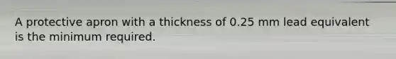 A protective apron with a thickness of 0.25 mm lead equivalent is the minimum required.