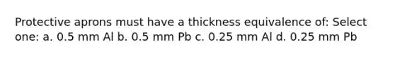 Protective aprons must have a thickness equivalence of: Select one: a. 0.5 mm Al b. 0.5 mm Pb c. 0.25 mm Al d. 0.25 mm Pb