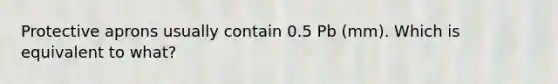 Protective aprons usually contain 0.5 Pb (mm). Which is equivalent to what?