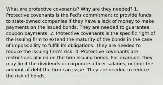 What are protective covenants? Why are they needed? 1. Protective covenants is the Fed's commitment to provide funds to state-owned companies if they have a lack of money to make payments on the issued bonds. They are needed to guarantee coupon payments. 2. Protective covenants is the specific right of the issuing firm to extend the maturity of the bonds in the case of impossibility to fulfill its obligations. They are needed to reduce the issuing firm's risk. 3. Protective covenants are restrictions placed on the firm issuing bonds. For example, they may limit the dividends or corporate officer salaries, or limit the amount of debt the firm can issue. They are needed to reduce the risk of bonds.