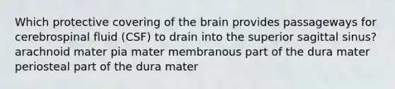 Which protective covering of <a href='https://www.questionai.com/knowledge/kLMtJeqKp6-the-brain' class='anchor-knowledge'>the brain</a> provides passageways for cerebrospinal fluid (CSF) to drain into the superior sagittal sinus? arachnoid mater pia mater membranous part of the dura mater periosteal part of the dura mater