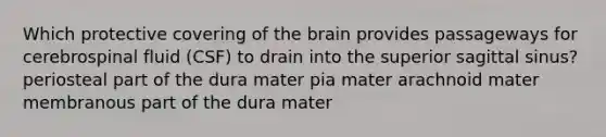 Which protective covering of <a href='https://www.questionai.com/knowledge/kLMtJeqKp6-the-brain' class='anchor-knowledge'>the brain</a> provides passageways for cerebrospinal fluid (CSF) to drain into the superior sagittal sinus? periosteal part of the dura mater pia mater arachnoid mater membranous part of the dura mater