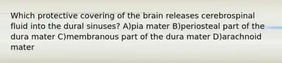 Which protective covering of the brain releases cerebrospinal fluid into the dural sinuses? A)pia mater B)periosteal part of the dura mater C)membranous part of the dura mater D)arachnoid mater