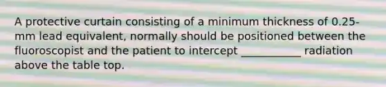 A protective curtain consisting of a minimum thickness of 0.25-mm lead equivalent, normally should be positioned between the fluoroscopist and the patient to intercept ___________ radiation above the table top.