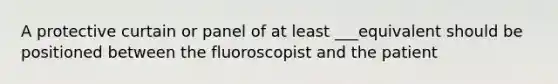 A protective curtain or panel of at least ___equivalent should be positioned between the fluoroscopist and the patient