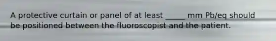 A protective curtain or panel of at least _____ mm Pb/eq should be positioned between the fluoroscopist and the patient.