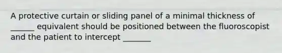 A protective curtain or sliding panel of a minimal thickness of ______ equivalent should be positioned between the fluoroscopist and the patient to intercept _______