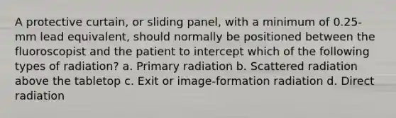 A protective curtain, or sliding panel, with a minimum of 0.25-mm lead equivalent, should normally be positioned between the fluoroscopist and the patient to intercept which of the following types of radiation? a. Primary radiation b. Scattered radiation above the tabletop c. Exit or image-formation radiation d. Direct radiation