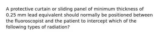 A protective curtain or sliding panel of minimum thickness of 0.25 mm lead equivalent should normally be positioned between the fluoroscopist and the patient to intercept which of the following types of radiation?