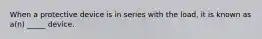 When a protective device is in series with the load, it is known as a(n) _____ device.