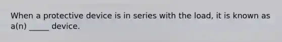 When a protective device is in series with the load, it is known as a(n) _____ device.