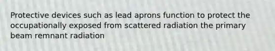 Protective devices such as lead aprons function to protect the occupationally exposed from scattered radiation the primary beam remnant radiation