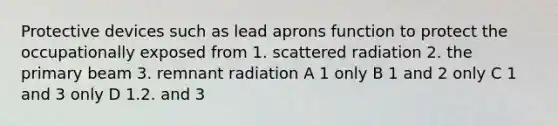 Protective devices such as lead aprons function to protect the occupationally exposed from 1. scattered radiation 2. the primary beam 3. remnant radiation A 1 only B 1 and 2 only C 1 and 3 only D 1.2. and 3