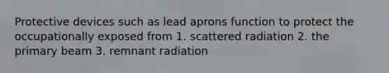 Protective devices such as lead aprons function to protect the occupationally exposed from 1. scattered radiation 2. the primary beam 3. remnant radiation