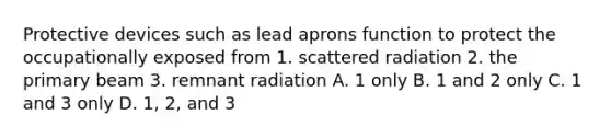 Protective devices such as lead aprons function to protect the occupationally exposed from 1. scattered radiation 2. the primary beam 3. remnant radiation A. 1 only B. 1 and 2 only C. 1 and 3 only D. 1, 2, and 3