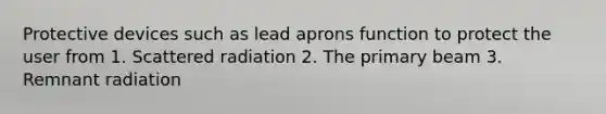 Protective devices such as lead aprons function to protect the user from 1. Scattered radiation 2. The primary beam 3. Remnant radiation