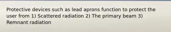 Protective devices such as lead aprons function to protect the user from 1) Scattered radiation 2) The primary beam 3) Remnant radiation