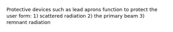 Protective devices such as lead aprons function to protect the user form: 1) scattered radiation 2) the primary beam 3) remnant radiation