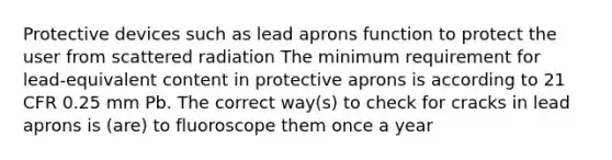 Protective devices such as lead aprons function to protect the user from scattered radiation The minimum requirement for lead-equivalent content in protective aprons is according to 21 CFR 0.25 mm Pb. The correct way(s) to check for cracks in lead aprons is (are) to fluoroscope them once a year