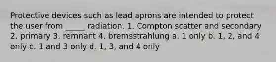 Protective devices such as lead aprons are intended to protect the user from _____ radiation. 1. Compton scatter and secondary 2. primary 3. remnant 4. bremsstrahlung a. 1 only b. 1, 2, and 4 only c. 1 and 3 only d. 1, 3, and 4 only